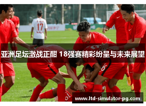 亚洲足坛激战正酣 18强赛精彩纷呈与未来展望 亚洲足坛激战正酣 18强赛精彩纷呈与未来展望