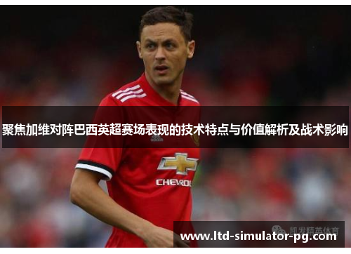 聚焦加维对阵巴西英超赛场表现的技术特点与价值解析及战术影响 聚焦加维对阵巴西英超赛场表现的技术特点与价值解析及战术影响