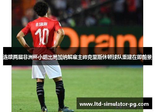 连续两届非洲杯小组出局加纳解雇主帅克里斯休顿球队重建在即前景 连续两届非洲杯小组出局加纳解雇主帅克里斯休顿球队重建在即前景