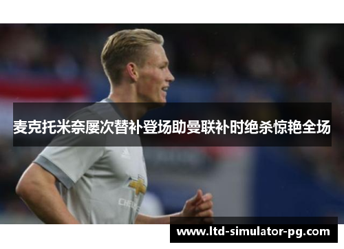 麦克托米奈屡次替补登场助曼联补时绝杀惊艳全场