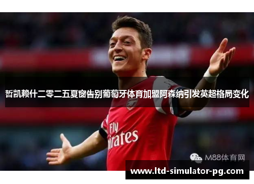 哲凯赖什二零二五夏窗告别葡萄牙体育加盟阿森纳引发英超格局变化